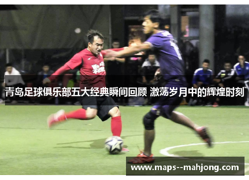 青岛足球俱乐部五大经典瞬间回顾 激荡岁月中的辉煌时刻 青岛足球俱乐部五大经典瞬间回顾 激荡岁月中的辉煌时刻