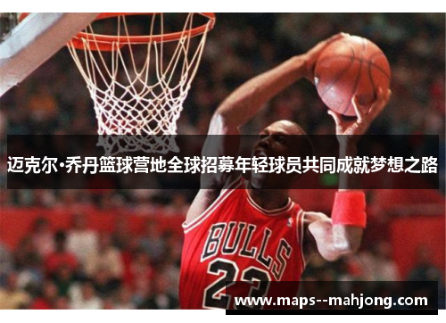 迈克尔·乔丹篮球营地全球招募年轻球员共同成就梦想之路 迈克尔·乔丹篮球营地全球招募年轻球员共同成就梦想之路