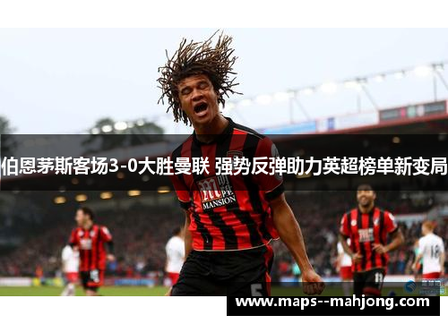 伯恩茅斯客场3-0大胜曼联 强势反弹助力英超榜单新变局