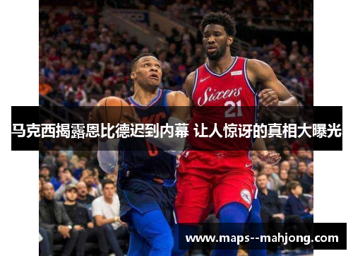 马克西揭露恩比德迟到内幕 让人惊讶的真相大曝光