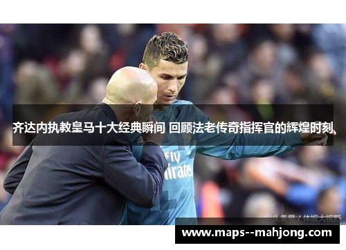 齐达内执教皇马十大经典瞬间 回顾法老传奇指挥官的辉煌时刻