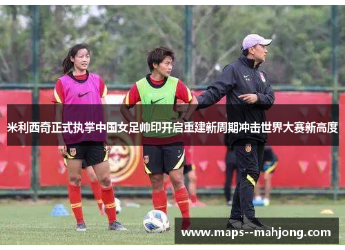 米利西奇正式执掌中国女足帅印开启重建新周期冲击世界大赛新高度 米利西奇正式执掌中国女足帅印开启重建新周期冲击世界大赛新高度