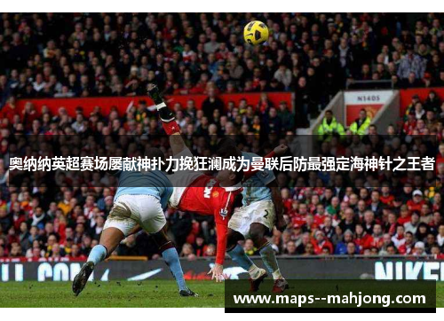 奥纳纳英超赛场屡献神扑力挽狂澜成为曼联后防最强定海神针之王者